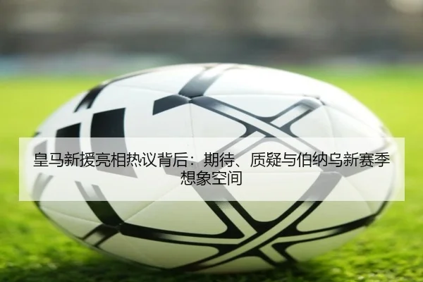皇马新援亮相热议背后：期待、质疑与伯纳乌新赛季想象空间（kaiyun）
